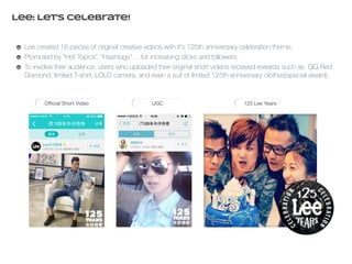 Lee: Let’s celebrate! 
Lee created 16 pieces of original creative videos with it’s 125th anniversary celebration theme; 
Promoted by “Hot Topics”, “Hashtags”… for increasing clicks and followers; 
To involve their audience, users who uploaded their original short videos received rewards such as QQ Red 
Diamond, limited T-shirt, LOLO camera, and even a suit of limited 125th anniversary clothes(special award). 
Official Short Video UGC 125 Lee Years 
 