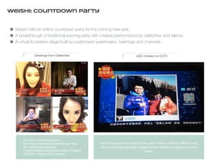 Weishi: Countdown Party 
Weishi held an online countdown party for the coming new year; 
A breakthrough of traditional evening party with creative performance by celebrities and talents; 
A virtual & creative stage built by customised watermarks, hashtags and channels. 
Greetings from Celebrities UGC Content on CCTV 
• 50 million total interactions; 
• More than 2 million interactions per hour; 
• 80+ celebrities greetings; 
• Creative battles among hundreds of talents 
• 150,000+ original UGC content 
Many TV programmes adopted new years wishes videos by Weishi users, 
which promoted seamless linkage between traditional media and social 
media. 
 