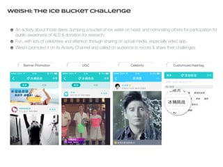 Weishi: The Ice Bucket Challenge 
An activity about those dares dumping a bucket of ice water on head, and nominating others for participation for 
public awareness of ALS & donation for research; 
Fun, with lots of celebrities and attention through sharing on social media, especially video app; 
Weishi promoted it on its Activity Channel and called on audience to record & share their challenges 
Banner Promotion UGC Celebrity Customized Hashtag 
 