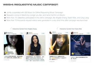 Weishi: Requesting Music Campaign 
Jointly cooperated with QQ Music for Online Requesting Music Campaign; 
Request a song on Weishi by a singer you like, and name her/him on Weishi; 
More than 70 celebrities participated in the online campaign, like Angela Chang, Karen Mok, and Lang Lang; 
More than 10 thousands request videos were generated in a very short time after campaign was launched. 
Interactive Content from Angela Chang Interactive Content from Karen Mok 
 