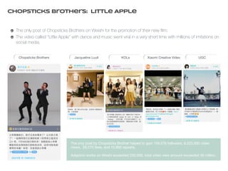 Chopsticks BrotherS: Little Apple 
The only post of Chopsticks Brothers on Weishi for the promotion of their new film; 
The video called “Little Apple” with dance and music went viral in a very short time with millions of imitations on 
social media. 
Chopsticks Brothers Jacqueline Luuli KOLs Xiaomi Creative Video UGC 
The only post by Chopsticks Brother helped to gain 159,576 followers, 6,223,000 video 
views, 26,275 likes, and 15,862 reposts. 
Adaption works on Weishi exceeded 200,000, total video view amount exceeded 40 million. 
 