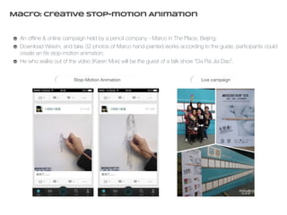 Macro: Creative Stop-motion Animation 
An offline & online campaign held by a pencil company - Marco in The Place, Beĳing; 
Download Weishi, and take 32 photos of Marco hand-painted works according to the guide, participants could 
create an 8s stop-motion animation; 
He who walks out of the video (Karen Mok) will be the guest of a talk show “Da Pai Jia Dao”. 
Stop-Motion Animation Live campaign 
 
