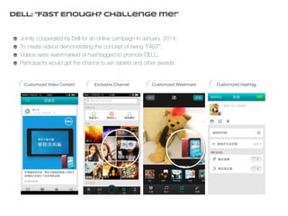 DELL: “Fast Enough? Challenge me!” 
Jointly cooperated by Dell for an online campaign in January, 2014; 
To create videos demonstrating the concept of being “FAST”; 
Videos were watermarked or hashtagged to promote DELL; 
Participants would get the chance to win tablets and other awards. 
Customized Video Content Exclusive Channel Customized Watermark Customized Hashtag 
 