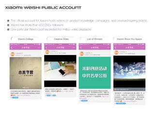 Xiaomi: Weishi Public Account 
The official account for Xiaomi hosts videos on product knowledge, campaigns, and creative/inspiring videos; 
Xiaomi has more than 437,000+ followers 
One particular Weishi post exceeded ten million video playbacks 
Xiaomi College Creative Video List of Winners Xiaomi Show You Space 
 
