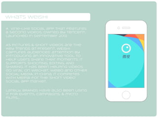 whats weishi 
A Vine-like social app that features 
8 second videos, owned by Tencent, 
launched in September 2013. 
As Pictures & short videos are the 
key trends at present, wEISHI 
captures audiences’ attention by 
introducing an innovative tool to 
help users share their moments. it 
SUPPORTs SHOOTING, EDITING, AND 
SHARING. it has been helping videos 
go viral on WeChat, Weibo and OTHER 
SOCIAL MEDIA. In China, IT competes 
with Meipai for the ‘short video’ 
social app market. 
Lately, bRANDS have also been Using 
IT FOR events, campaigns, & micro 
films… 
 