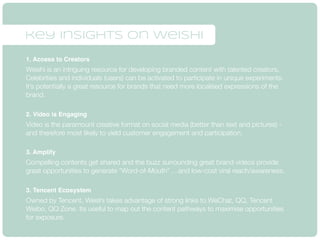 key insights on weishi 
1. Access to Creators 
Weishi is an intriguing resource for developing branded content with talented creators. 
Celebrities and individuals (users) can be activated to participate in unique experiments. 
It’s potentially a great resource for brands that need more localised expressions of the 
brand. 
2. Video is Engaging 
Video is the paramount creative format on social media (better than text and pictures) - 
and therefore most likely to yield customer engagement and participation. 
3. Amplify 
Compelling contents get shared and the buzz surrounding great brand videos provide 
great opportunities to generate “Word-of-Mouth” …and low-cost viral reach/awareness. 
3. Tencent Ecosystem 
Owned by Tencent, Weishi takes advantage of strong links to WeChat, QQ, Tencent 
Weibo, QQ Zone. Its useful to map out the content pathways to maximise opportunities 
for exposure. 
 