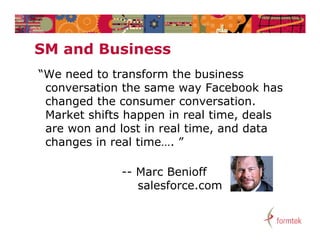 SM and Business
     dB i
“We need to transform the business
 We
 conversation the same way Facebook has
 changed the consumer conversation.
 Market shifts happen in real time, deals
 are won and lost in real time, and data
 changes i real time…. ”
  h      in     l ti

             -- Marc Benioff
                salesforce.com
 