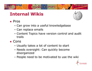 Internal Wikis
I t    l Wiki
   Pros
    – Can grow into a useful knowledgebase
    – Can replace emails
             p
    – Content Topics have version control and audit
      trails
   Cons
    – Usually takes a lot of content to start
    – N d oversight: Can quickly become
      Needs       i ht C        i kl b
      disorganized
    – People need to be motivated to use the wiki
 