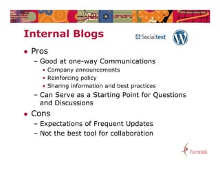 Internal Blogs
I t    l Bl
   Pros
    – Good at one-way Communications
      • Company announcements
      • Reinforcing policy
      • Sharing information and best practices
    – Can Serve as a Starting Point for Questions
      and Discussions
   Cons
    – Expectations of Frequent Updates
    – Not the best tool for collaboration
 