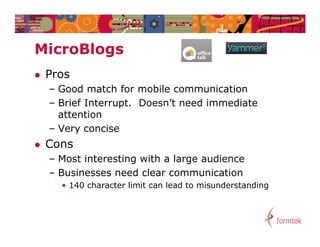 MicroBlogs
Mi   Bl
   Pros
    – Good match for mobile communication
    – Brief Interrupt. Doesn’t need immediate
                   p
      attention
    – Very concise
   Cons
    – Most interesting with a large audience
    –B i
      Businesses need clear communication
                     d l              i ti
      • 140 character limit can lead to misunderstanding
 