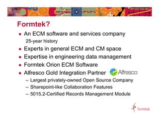 Formtek?
F   t k?
   An ECM software and services company
    25-year history
   Experts in general ECM and CM space
   Expertise in engineering data management
   Formtek Orion ECM Software
   Alfresco Gold Integration Partner
    – Largest privately-owned Open Source Company
    – Sharepoint-like Collaboration Features
    – 5015.2-Certified Records Management Module
 