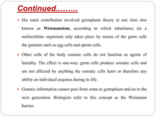 Continued..…….
 His main contribution involved germplasm theory at one time also
known as Weismannism, according to which inheritance (in a
multicellular organism) only takes place by means of the germ cells
the gametes such as egg cells and sperm cells.
 Other cells of the body somatic cells do not function as agents of
heredity. The effect is one-way: germ cells produce somatic cells and
are not affected by anything the somatic cells learn or therefore any
ability an individual acquires during its life.
 Genetic information cannot pass from soma to germplasm and on to the
next generation. Biologists refer to this concept as the Weismann
barrier.
 