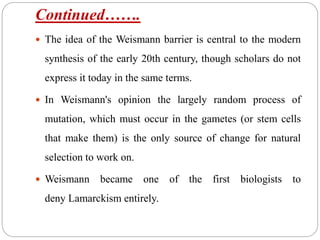 Continued…….
 The idea of the Weismann barrier is central to the modern
synthesis of the early 20th century, though scholars do not
express it today in the same terms.
 In Weismann's opinion the largely random process of
mutation, which must occur in the gametes (or stem cells
that make them) is the only source of change for natural
selection to work on.
 Weismann became one of the first biologists to
deny Lamarckism entirely.
 