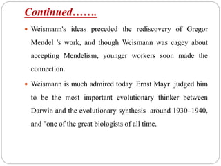 Continued…….
 Weismann's ideas preceded the rediscovery of Gregor
Mendel 's work, and though Weismann was cagey about
accepting Mendelism, younger workers soon made the
connection.
 Weismann is much admired today. Ernst Mayr judged him
to be the most important evolutionary thinker between
Darwin and the evolutionary synthesis around 1930–1940,
and "one of the great biologists of all time.
 