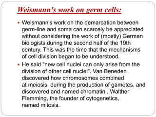 Weismann's work on germ cells:
 Weismann's work on the demarcation between
germ-line and soma can scarcely be appreciated
without considering the work of (mostly) German
biologists during the second half of the 19th
century. This was the time that the mechanisms
of cell division began to be understood.
 He said "new cell nuclei can only arise from the
division of other cell nuclei". Van Beneden
discovered how chromosomes combined
at meiosis during the production of gametes, and
discovered and named chromatin . Walther
Flemming, the founder of cytogenetics,
named mitosis.
 