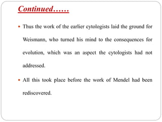 Continued……
 Thus the work of the earlier cytologists laid the ground for
Weismann, who turned his mind to the consequences for
evolution, which was an aspect the cytologists had not
addressed.
 All this took place before the work of Mendel had been
rediscovered.
 