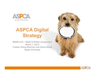 ASPCA Digital
     Strategy
MBAK 619 – Week 8 Written Assignment
            March 1, 2012
Colleen Weiss-Ramirez and Diana Wood
           Regis University
 