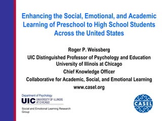 Enhancing the Social, Emotional, and Academic
Learning of Preschool to High School Students
Across the United States
Roger P. Weissberg
UIC Distinguished Professor of Psychology and Education
University of Illinois at Chicago
Chief Knowledge Officer
Collaborative for Academic, Social, and Emotional Learning
www.casel.org
Social and Emotional Learning Research
Group
Department of Psychology
 
