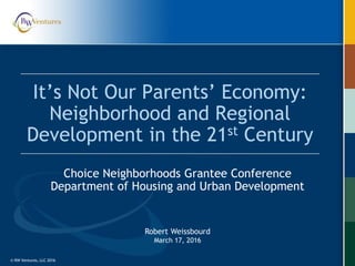 © RW Ventures, LLC 2016© RW Ventures, LLC 2016
It’s Not Our Parents’ Economy:
Neighborhood and Regional
Development in the 21st Century
Choice Neighborhoods Grantee Conference
Department of Housing and Urban Development
Robert Weissbourd
March 17, 2016
 