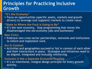 © RW Ventures, LLC 2016
Principles for Practicing Inclusive
Growth
14
“It’s the Economy”
 Focus on opportunities (specific assets, markets and growth
drivers) to leverage (not supplant) markets to create value.
“Skate to Where the Puck Is Going to Be”
 It’s the next economy. Stop programming that moves the
disadvantaged into old economy jobs and businesses!
New Civics
 Embrace new cross-sector partnerships, networks and institutions
to inform and implement work.
Act in Context
 Activities and geographies succeed or fail in context of each other
and their interactions in place. Strategies and initiatives need to
be aligned, integrated and mutually reinforcing.
Inclusion is Not a Separate Economic Practice
 It’s an intentional, integral design principle for every growth
activity.
 
