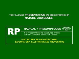 THE FOLLOWING PRESENTATION HAS BEEN APPROVED FOR
MATURE AUDIENCES
RP THIS PRESENTATION HAS BEEN RATED RP FOR
CONTENT. AUDIENCE DISCRETION ADVISED.
RADICAL + PRESUMPTUOUS
CONTENT MAY BE UNCONVENTIONAL,
EXPLORATORY, ILLUSTRATIVE AND PROVOCATIVE
 