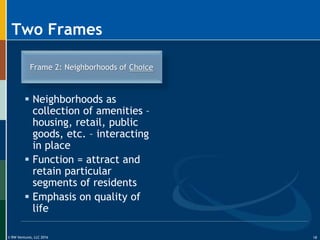 © RW Ventures, LLC 2016
Two Frames
Frame 2: Neighborhoods of Choice
 Neighborhoods as
collection of amenities –
housing, retail, public
goods, etc. – interacting
in place
 Function = attract and
retain particular
segments of residents
 Emphasis on quality of
life
18
 