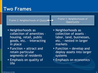 © RW Ventures, LLC 2016
Two Frames
Frame 2: Neighborhoods of Choice
Frame 1: Neighborhoods of
Opportunity
 Neighborhoods as
collection of amenities –
housing, retail, public
goods, etc. – interacting
in place
 Function = attract and
retain particular
segments of residents
 Emphasis on quality of
life
 Neighborhoods as
collection of assets –
labor, land, businesses,
etc. - nested in larger
markets
 Function = develop and
deploy assets into larger
systems
 Emphasis on economics
18
 