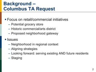Background –
Columbus TA Request
 Focus on retail/commercial initiatives
– Potential grocery store
– Historic commercial/arts district
– Proposed neighborhood gateway
 Issues
– Neighborhood in regional context
– Aligning strategies
– Looking forward: serving existing AND future residents
– Staging
114221
2
 