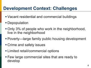 Development Context: Challenges
 Vacant residential and commercial buildings
 Depopulation
 Only 3% of people who work in the neighborhood,
live in the neighborhood
 Poverty—large family public housing development
 Crime and safety issues
 Limited retail/commercial options
 Few large commercial sites that are ready to
develop
44
4
 