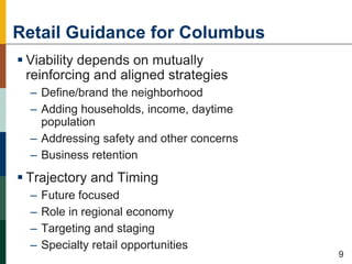 Retail Guidance for Columbus
 Viability depends on mutually
reinforcing and aligned strategies
– Define/brand the neighborhood
– Adding households, income, daytime
population
– Addressing safety and other concerns
– Business retention
 Trajectory and Timing
– Future focused
– Role in regional economy
– Targeting and staging
– Specialty retail opportunities
50
9
 