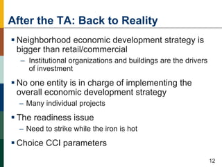 After the TA: Back to Reality
 Neighborhood economic development strategy is
bigger than retail/commercial
– Institutional organizations and buildings are the drivers
of investment
 No one entity is in charge of implementing the
overall economic development strategy
– Many individual projects
 The readiness issue
– Need to strike while the iron is hot
 Choice CCI parameters
53
12
 