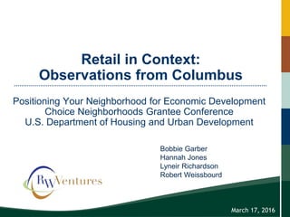 Retail in Context:
Observations from Columbus
Positioning Your Neighborhood for Economic Development
Choice Neighborhoods Grantee Conference
U.S. Department of Housing and Urban Development
March 17, 2016
Bobbie Garber
Hannah Jones
Lyneir Richardson
Robert Weissbourd
 