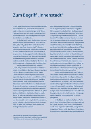 15




Zum Begriff „Innenstadt“

Es gibt keine allgemeingültige, bundesweit verbind-            Gleichwohl gibt es vielfältige Gemeinsamkeiten,
liche Definition von „Innenstadt“. Was als Innen-              die als allgemeingültige Kriterien für das gelten
stadt verstanden wird, ist abhängig von örtlichen              können, was Innenstadt als Kern der Gesamtstadt
Gegebenheiten, von sehr unterschiedlichen fach-                ausmacht: hohe bauliche und soziale Dichte, Nut-
lichen Sichtweisen und vielfältigen Erwartungen                zungsmischung, hohe Konzentration von Geschäf-
der Städterinnen und Städter.                                  ten aller Art und Büros diverser Branchen, zentrale
        In der Fachwelt reicht das Spektrum von dem            Versorgungsfunktionen und räumlich-funktionale
engeren Begriff der Innenstadt als „Stadtzentrum“              Zentralität. Meist sind außerdem die Allgegenwart
oder „City“ mit „Cityrand“ bis hin zu dem weiter               des örtlichen baukulturellen Erbes, Stadtbild prä-
gefassten Begriff der „inneren Stadt“, also dem                gende und Identität stiftende Bauwerke und Plätze
Zentrum einschließlich der Innenstadtrandgebiete.1             kennzeichnend. Die ortstypische „Wirklichkeit“
In vielen Städten ist der Bereich der Innenstadt im            der Innenstadt erwächst auch aus dem konkreten
engeren Sinne deckungsgleich mit dem Gebiet des                baulichen Wechselverhältnis von Geschichte und
historischen Stadtkerns; hier dominiert der Handel.            Gegenwart, aus der lebendigen Nachbarschaft von
Im weiteren Sinne gehören aber auch die Innen-                 Vertrautem und Neuem, aus der Konfrontation von
stadtrandgebiete zur Innenstadt; hier dominiert das            Gewohntem und Fremdem. Nebenzentren bzw.
Wohnen, zumeist in Gebäuden aus Vorkriegszeiten.               Ortsteilzentren vereinigen häufig einen Teil der ge-
        Dieses idealtypische Bild von Stadt mit                nannten Funktionen der Innenstadt auf sich, im
„City“, „Cityrand“, Innenstadtrand und Stadtrand               Wesentlichen haben sie zentrale Versorgungsfunk-
wird in vielen Städten überlagert durch ein polyzen-           tionen für die hier lebenden Menschen.
trisches System von mehreren Zentren, die vor                         Innenstädte sind vielfältig in ihrer Funktion,
Gebietsreformen historisch gewachsene Kerne                    verschieden in ihrer Dimension, individuell in ihrer
eigenständiger Gemeinden waren. Gleichwohl hat                 Geschichte und speziell in ihrer Eigenart. Pauscha-
sich fast überall ein Identität stiftender Stadtkern           lisierungen und Durchschnittswerte verführen
herausgebildet. In der Regel markieren zentrale                zu Fehlschlüssen. So liegt z. B. der Anteil der Innen-
Plätze oder prominente Bauwerke die Stadt- oder                stadtbevölkerung an allen Stadtbewohnern zwischen
Ortsmitte. Schwierig ist hingegen die Abgrenzung               4 und 44 Prozent, während sich der Flächenanteil
zum Rand. Während der Stadtrand durch adminis-                 zwischen 1 und 16 Prozent und der Anteil der Woh-
trative Grenzen politisch deutlich definiert ist, geben        nungen in der Innenstadt zwischen 4 und 47 Prozent
die innerstädtischen statistischen Bezirke großer              bewegt 2. In jedem Einzelfall muss also offengelegt
Städte nicht immer die funktionalen Zusammen-                  werden, welcher Innenstadtbegriff zu Grunde
hänge wieder. In kleineren Städten wird meist nur              gelegt wird.
von „Innenstadt“ oder vom „Zentrum“ gesprochen.                       Im Weißbuch ist das Kapitel „Wohnen“ eher
Immer muss auch das Wechselverhältnis der Innen-               durch einen weiten Begriff von Innenstadt geprägt,
stadt zu Stadt- und Ortsteilen, zum Umland und                 die Kapitel „Handel“ und „Arbeit“ hingegen eher
zur Region betrachtet werden.                                  durch einen engen. Bei „Mobilität“, „Integration“
                                                               und „Kultur“ stehen beide räumlichen Dimensionen
                                                               in einem besonderen funktionalen Wechselverhältnis.

1
  Definitionen der laufenden Raumbeobachtung des
  Bundesinstitutes für Bau-, Stadt- und Raumforschung (BBSR)
2
  BBSR: Daten aus der laufenden Raumbeobachtung
 