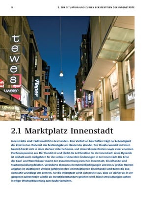 18                                     2. zur sItuatIon unD zu Den PersPeK tIven Der InnenstäDte




2.1 Marktplatz Innenstadt
Innenstädte sind traditionell orte des handels. eine vielfalt an Geschäften trägt zur lebendigkeit
der zentren bei. Dabei ist das Beständigste am handel der wandel. Der strukturwandel im einzel-
handel drückt sich in einer starken unternehmens- und umsatzkonzentration sowie einer enormen
flächenexpansion aus. Der handel ist und bleibt die leitfunktion für die Innenstadt, seine Dynamik
ist deshalb auch maßgeblich für die vielen strukturellen änderungen in der Innenstadt. Die Krise
der Kauf- und warenhäuser macht den zusammenhang zwischen Innenstadt, einzelhandel und
stadtentwicklung deutlich. veränderte ökonomische rahmenbedingungen und ein zu großes flächen-
angebot im städtischen umland gefährden den innerstädtischen einzelhandel und damit die öko-
nomische Grundlage der zentren. für die Innenstadt wirkt sich positiv aus, dass sie stärker als in ver-
gangenen Jahrzehnten wieder als Investitionsstandort gesehen wird. Diese entwicklungen stehen
in enger wechselbeziehung zum Käuferverhalten.
 
