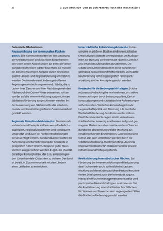 22                                      2. zur sItuatIon unD zu Den PersPeK tIven Der InnenstäDte




Potenzielle Maßnahmen                                 Innerstädtische entwicklungskonzepte: Insbe-
neuausrichtung der kommunalen flächen-                sondere in größeren Städten sind innerstädtische
politik: Die Kommunen sollten bei der Steuerung       Entwicklungskonzepte unverzichtbar, um Maßnah-
der Ansiedlung von großflächigen Einzelhandels-       men zur Stärkung der Innenstadt räumlich, zeitlich
betrieben deren Auswirkungen auf zentrale Versor-     und inhaltlich aufeinander abzustimmen. Die
gungsbereiche noch stärker beachten. Sie müssen       Städte und Gemeinden sollten diese Konzepte re-
bei dieser schwierigen Aufgabe durch eine konse-      gelmäßig evaluieren und fortschreiben. Die Städte-
quente Landes- und Regionalplanung unterstützt        bauförderung sollte in geeigneten Fällen zur Er-
werden. Die in mehreren Ländern getroffenen           arbeitung solcher Konzepte genutzt werden.
Regelungen sind richtungsweisend: Städte, die zu
Lasten ihrer Zentren und ihrer Nachbargemeinden       Konzepte für die nebengeschäftslagen: Städte
Flächen auf der Grünen Wiese ausweisen, sollten       müssen aktiv die Aufgabe wahrnehmen, attraktive
von der auf die Innenentwicklung ausgerichteten       Innenstadtlagen durch Bebauungspläne, Gestal-
Städtebauförderung ausgeschlossen werden. Bei         tungssatzungen und städtebauliche Aufwertungen
der Ausweisung von Flächen sollte die interkom-       sicherzustellen. Weiterhin können begleitende
munale und länderübergreifende Zusammenarbeit         Liegenschaftspolitik und Beratung z. B. durch die
gestärkt werden.                                      Wirtschaftsförderung den Prozess unterstützen.
                                                      Die Potenziale der 1b-Lagen sind in vielen Innen-
regionale einzelhandelskonzepte: Die vielerorts       städten bisher zu wenig erschlossen. Aufgrund ge-
vorhandenen Konzepte sollten – wo erforderlich –      ringerer Mieten bestehen hier besondere Chancen
qualifiziert, regional abgestimmt und konsequent      durch eine abwechslungsreiche Mischung aus
umgesetzt und auch bei Förderentscheidungen           inhabergeführtem Einzelhandel, Gastronomie und
berücksichtigt werden. Bund und Länder sollten die    Kultur. Das kann unterstützt werden durch die
Aufstellung und Fortschreibung der Konzepte in        Städtebauförderung, Stadtmarketing, „Business
geeigneten Fällen fördern. Beispiele guter Praxis     Improvement Districts“ (BID) oder andere private
könnten ausgezeichnet werden. Es gilt, die Qualität   Initiativen und Verfügungsfonds.
derartiger Konzepte bzw. der dazu einzubringen-
den (Einzelhandels-)Gutachten zu sichern. Der Bund    revitalisierung innerstädtischer flächen: Zur
ist bereit, in Zusammenarbeit mit den Ländern         Förderung der Innenentwicklung und Reduzierung
einen Leitfaden zu entwickeln.                        des Flächenverbrauchs sollte sich die Stadtent-
                                                      wicklung auf den städtebaulichen Bestand konzent-
                                                      rieren. Dies kommt auch der Innenstadt zugute.
                                                      Hierzu sind Flächenmanagement sowie aktive und
                                                      partizipative Baulandstrategien zu aktivieren. Für
                                                      die Revitalisierung innerstädtischer Brachflächen
                                                      für Wohnen und Gewerbe kann in geeigneten Fällen
                                                      die Städtebauförderung genutzt werden.
 