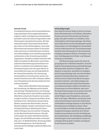 2. zur sItuatIon unD zu Den PersPeK tIven Der InnenstäDte                                           25




zentrale trends                                     schlussfolgerungen
Grundsätzlich können sich in innerstädtischen       Eine Stadt der kurzen Wege ist durch ein räum-
Lagen günstigere Nutzungskombinationen              liches Nebeneinander von Wohnen, Einkaufen,
ergeben, indem im Erdgeschoss Einzelhandels-        Freizeit und durch Wirtschaft und Arbeit ge-
geschäfte und in den oberen Etagen Büros oder       prägt. Dies gilt es wieder zu verstärken, denn
Wohnungen untergebracht werden. Die Sub-            Arbeitsplätze sind Frequenzbringer. Das Hand-
urbanisierung der letzten Jahrzehnte betraf         werk trägt ebenso wie der Einzelhandel und die
aber nicht nur den Wohnungsbau. Auch viele          Gastronomie zur Lebendigkeit der Innenstädte
Wirtschaftsunternehmen haben in den Stadt-          und der Nebenzentren bei. Für produzierendes
teilen und auch an verkehrlich gut erschlosse-      Gewerbe sind insbesondere in den Innenstadt-
nen Stadtrandlagen neue Standorte gegründet         randlagen geeignete Flächen vorzuhalten und
und konnten so ihre Erweiterung räumlich            eine Verdrängung durch Wohn- und Einkaufs-
organisieren. Seit Jahren melden einerseits viele   nutzung zu vermeiden.
Städte Leerstände im Bürosektor und streben                Die Büronutzung erweist sich meist als
anderseits Dienstleistungsunternehmen ver-          gut geeignet für verdichtete Standorte, da sie für
mehrt in verdichtete innerstädtische Lagen.         jegliche Nutzungsmischung und kleinräumige
Zunehmend spielt auch eine gute Adresse in          Nachbarschaft standortverträglich ist. Aller-
innerstädtischer Lage eine wichtige Rolle für       dings ist zu beachten, dass Büros in Lauflagen
die Unternehmenskultur. Die Umnutzung               keine Frequenzbringer sind. Aus dem Struktur-
brach gefallener Gewerbeareale und leer ste-        wandel in einzelnen Branchen ergeben sich
hender historisch wertvoller Gebäude eröffnet       vielerorts neue Chancen für Büronutzungen.
neue Perspektiven für die Innenstadt als Unter-     Gewerbe, Industrie- oder Hafenanlagen mit
nehmensstandort.                                    ihren beeindruckenden Industriedenkmalen
       Nicht zuletzt öffentliche Einrichtungen      und Altbauensembles eröffnen die Option zur
der Verwaltung, der Bildung und der Kultur          Erweiterung von Zentrenflächen, aber auch
sind wichtige Arbeitgeberinnen und Arbeitge-        für Zwischennutzungen durch junge Unterneh-
ber. Allerdings sind in vielen Städten zahlreiche   men. Dies gibt auch den in der Kreativwirt-
öffentliche und private Standorte nach außen        schaft Tätigen neue Perspektiven, wenn auch
verlagert worden: Campusuniversitäten, Kran-        eher in 1b-Lagen. Öffentliche und private Groß-
kenhäuser, Post, Arbeitsämter, Konzernsitze,        unternehmen können durch ihre zahlreichen
Banken, kommunale Dienststellen. Da auch            Arbeitsplätze wichtige Impulse zu einer Revita-
Bürobeschäftigte, Schüler und Studenten einen       lisierung unserer Stadtkerne leisten. Nicht
wichtigen Beitrag zur Belebung der Innen-           zu unterschätzen ist dabei der Beitrag, den Bil-
städte erbringen, hat sich manche Verlegung         dungseinrichtungen sowohl für den Arbeits-
an den Rand als Nachteil erwiesen. Dies gilt        standort Innenstadt als auch für die Belebung
insbesondere für solche öffentlichen Einrich-       des Umfelds leisten. Die Ansiedlung von Bildungs-
tungen, die mit Publikumsverkehr verbunden          einrichtungen in der Innenstadt ist zudem ein
sind, wie z. B. Meldebehörden, Beratungsstellen     wichtiger Beitrag dafür, Familien und Jugend
und Arbeitsagenturen. Auch Handel und               in den Zentren zu halten.
Gastronomie beschäftigen zahlreiche Menschen
in der Stadt.
 