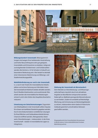 2. zur sItuatIon unD zu Den PersPeK tIven Der InnenstäDte                                                   27




Bildungsstandort Innenstadt: Bildungseinrich-
tungen sind wegen ihrer belebenden Ausstrahlung
und hoher Besuchsfrequenz sehr gut geeignet,
Innenstädte und Ortszentren zu beleben. Aufgrund
zurückgehender Schülerinnen- und Schülerzahlen
werden die Zentren z. B. für Schulen in Zukunft von
besonderer Bedeutung sein. Hier bedarf es deshalb
einer intensiveren Abstimmung von Bildungs- und
Stadtentwicklungspolitik.


Mobilitätsförderung zur und in der Innenstadt:
U. a. durch Job-Tickets für innerstädtische Arbeits-
plätze und sichere Nutzung von Fahrrädern kann           stärkung der Innenstadt als Bürostandort:
die Innenstadt als Arbeitsort wieder attraktiv werden.   Dem Wandel zur Dienstleistungs- und Wissensge-
Durch flexible Arbeitszeiten und zunehmende Tele-        sellschaft kann räumlich durch ein attraktives
arbeit werden die innerstädtischen Belastungen           Angebot an Büroflächen entsprochen werden.
entzerrt und in den Zeiten des Hauptberufsverkehrs       Dabei gilt es, Maßstab sprengende Monostrukturen
reduziert.                                               zu vermeiden. Zudem ist verstärkt auf kleinteilige
                                                         Mischung und Umnutzung von Bestandsgebäuden
umsetzung von zwischennutzungen: Zugunsten               zu setzen, insbesondere wenn dadurch historische
von Arbeitsplätzen in der Innenstadt sollten Impulse     Gebäude gesichert und attraktive Adressen
für schwer vermarktbare Standorte gegeben werden.        geschaffen werden.
Durch eine Dokumentation vorbildlicher Lösungen
für Brachflächen und Gebäudeleerstände können
Chancen eröffnet werden, Kleingewerbe, Hand-
werk, Dienstleistungen – insbesondere in der Krea-
                                                         Eingangsbereich des Gewerbehofes Stromstrasse
tivwirtschaft – wieder in innerstädtische Lagen zu       in Berlin (oben). Universitätsbibliothek Potsdam
integrieren.                                             Babelsberg (unten).
 