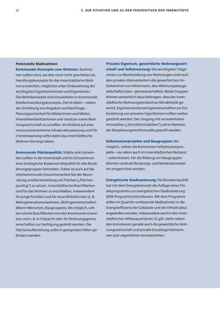 32                                        2. zur sItuatIon unD zu Den PersPeK tIven Der InnenstäDte




Potenzielle Maßnahmen                                   Privates eigentum, gewerbliche wohnungswirt-
Kommunale Konzepte zum wohnen: Kommu-                   schaft und selbstnutzung: Die wichtigsten Träge-
nen sollten dort, wo dies noch nicht geschehen ist,     rinnen zur Bereitstellung von Wohnungen sind nach
Handlungskonzepte für das innerstädtische Woh-          den privaten Kleinanbietern die gewerblichen An-
nen erarbeiten, möglichst unter Einbeziehung der        bieterinnen von Wohnraum, also Wohnungsbauge-
wichtigsten Eigentümerinnen und Eigentümer.             sellschaften bzw. -genossenschaften. Beide Gruppen
Die Wohnkonzepte sind einzubetten in kommunale          können wesentlich dazu beitragen, dass der inner-
Stadtentwicklungskonzepte. Ziel ist dabei – neben       städtische Wohnungsbestand an Attraktivität ge-
der Ermittlung von Angebot und Nachfrage –              winnt. Eigentümerstandortgemeinschaften zur Ein-
Planungssicherheit für Mieterinnen und Mieter,          beziehung von privaten Eigentümern sollten weiter
Immobilienbesitzerinnen und -besitzer sowie Woh-        gestärkt werden. Der Umgang mit verwahrlosten
nungswirtschaft zu schaffen. Im Hinblick auf eine       Immobilien („Schrottimmobilien“) soll im Rahmen
ressourcenorientierte Infrastrukturplanung und Flä-     der Bauplanungsrechtsnovelle geprüft werden.
cheneinsparung sollte dabei das innerstädtische
Wohnen Vorrang haben.                                   selbstnutzerprojekte und Baugruppen: Wo
                                                        möglich, sollten die Kommunen Selbstnutzerpro-
Kommunale flächenpolitik: Städte und Gemein-            jekte – vor allem auch im innerstädtischen Bestand
den sollten in der Innenstadt und im Ortszentrum        – unterstützen. Für die Bildung von Baugruppen
eine strategische Bodenvorratspolitik für alle Bevöl-   könnten zentrale Beratungs- und Moderationsstel-
kerungsgruppen betreiben. Dabei ist auch auf die        len eingerichtet werden.
interkommunale Zusammenarbeit bei der Bevor-
ratung und Bereitstellung von Flächen („Flächen-        energetische stadtsanierung: Die Bundesrepublik
pooling“) zu setzen. Innerstädtische Brachflächen       hat mit dem Energiekonzept die Auflage eines För-
sind für das Wohnen zu erschließen, insbesondere        derprogramms zur energetischen Stadtsanierung
für junge Familien und für neue Wohnformen (z. B.       (KfW-Programm) beschlossen. Mit dem Programm
Mehrgenerationenwohnen, Wohngemeinschaften              sollen im Quartier umfassende Maßnahmen in die
älterer Menschen, Baugruppen). Wo möglich, soll-        Energieeffizienz der Gebäude und der Infrastruktur
ten solche Brachflächen von den Kommunen erwor-         angestoßen werden, insbesondere auch in den inner-
ben und z. B. in Erbpacht oder für Wohnungsgenos-       städtischen Altbauquartieren. Es gilt, dafür neben
senschaften zur Verfügung gestellt werden. Die          den Kommunen gerade auch die gewerbliche Woh-
Flächenaufbereitung sollte in geeigneten Fällen ge-     nungswirtschaft und private Einzeleigentümerin-
fördert werden.                                         nen und -eigentümer einzubeziehen.
 