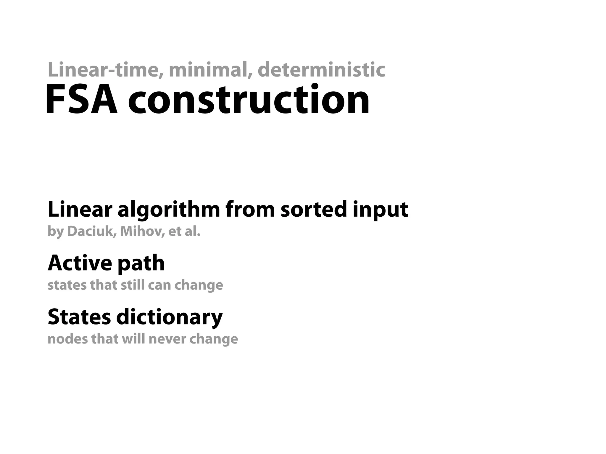 Linear-time, minimal, deterministic
FSA construction

Linear algorithm from sorted input
by Daciuk, Mihov, et al.

Active path
states that still can change

States dictionary
nodes that will never change
 