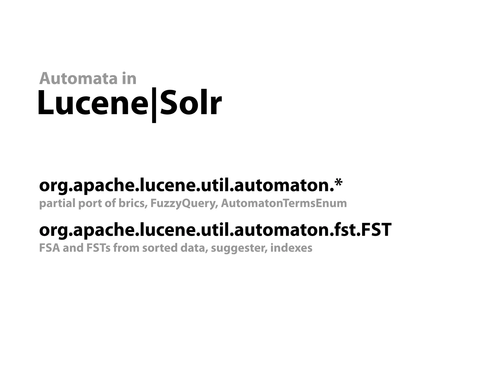 Automata in
Lucene|Solr

org.apache.lucene.util.automaton.*
partial port of brics, FuzzyQuery, AutomatonTermsEnum

org.apache.lucene.util.automaton.fst.FST
FSA and FSTs from sorted data, suggester, indexes
 