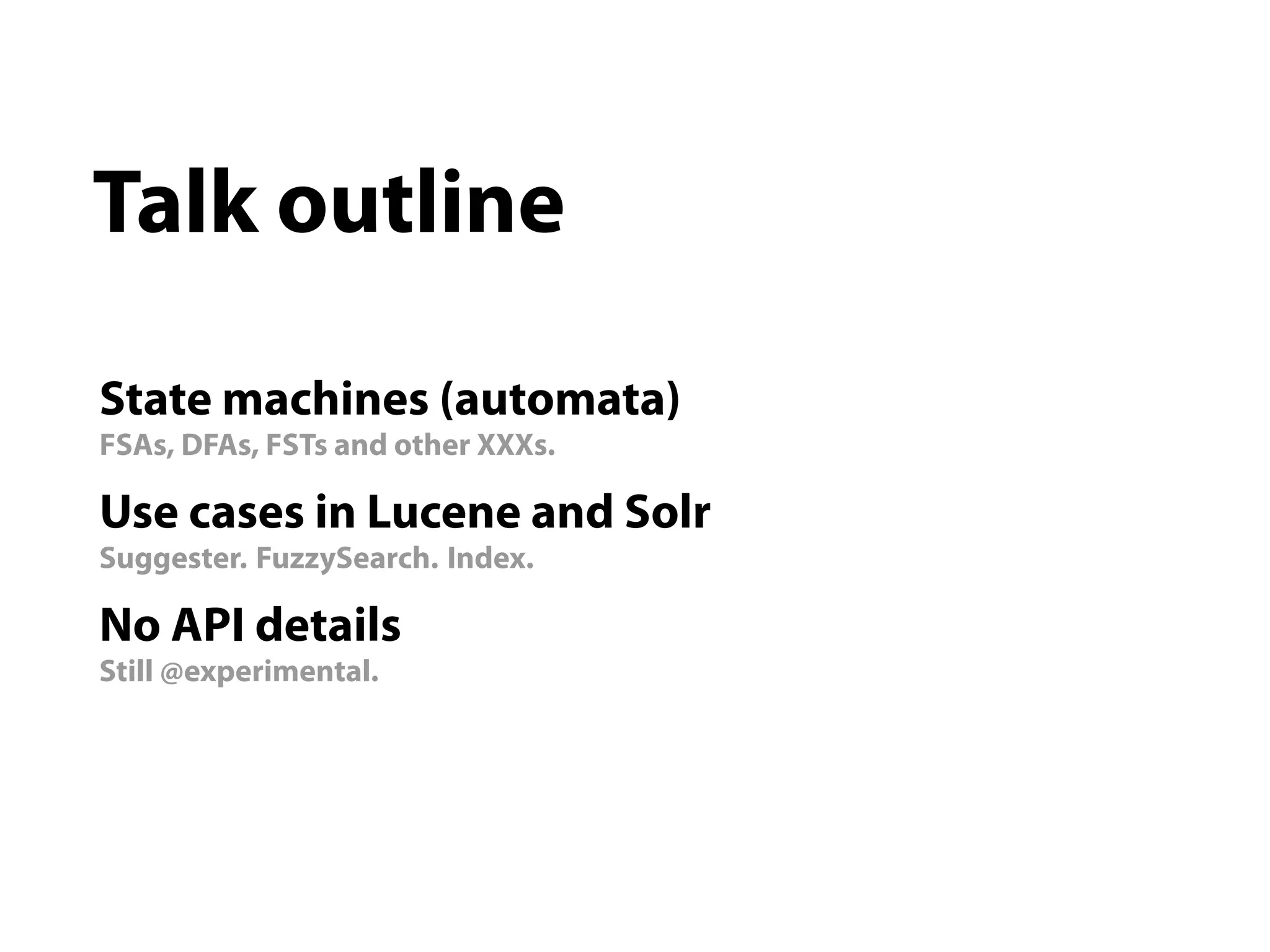 Talk outline

State machines (automata)
FSAs, DFAs, FSTs and other XXXs.

Use cases in Lucene and Solr
Suggester. FuzzySearch. Index.

No API details
Still @experimental.
 