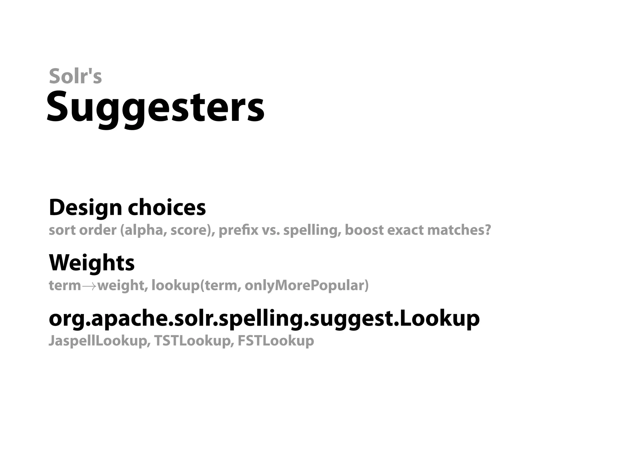 Solr's
Suggesters

Design choices
sort order (alpha, score), pre x vs. spelling, boost exact matches?

Weights
term→weight, lookup(term, onlyMorePopular)

org.apache.solr.spelling.suggest.Lookup
JaspellLookup, TSTLookup, FSTLookup
 