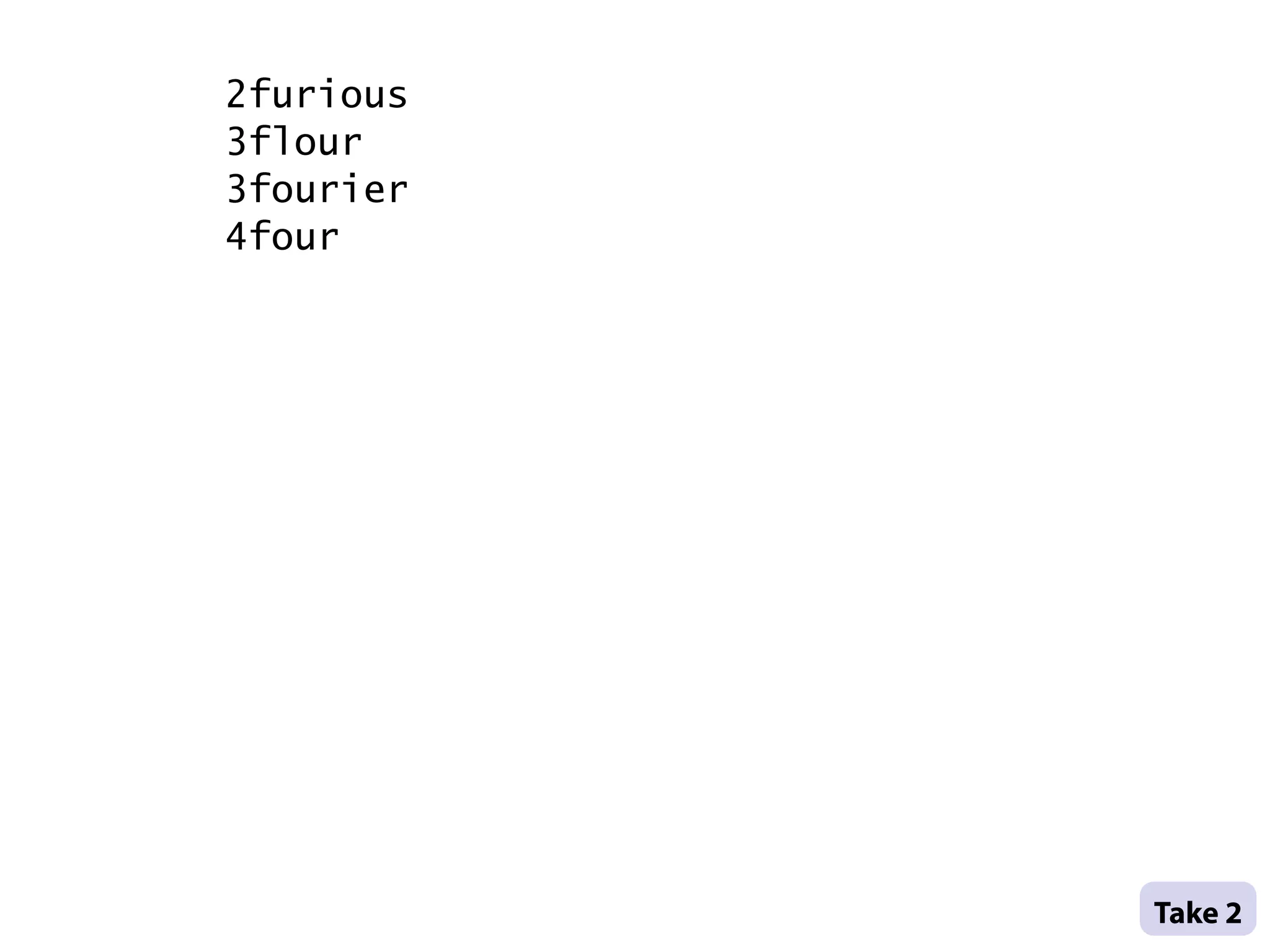 2furious
    3flour
    3fourier
    4four




               .
               .
               Take 2 .
.
 