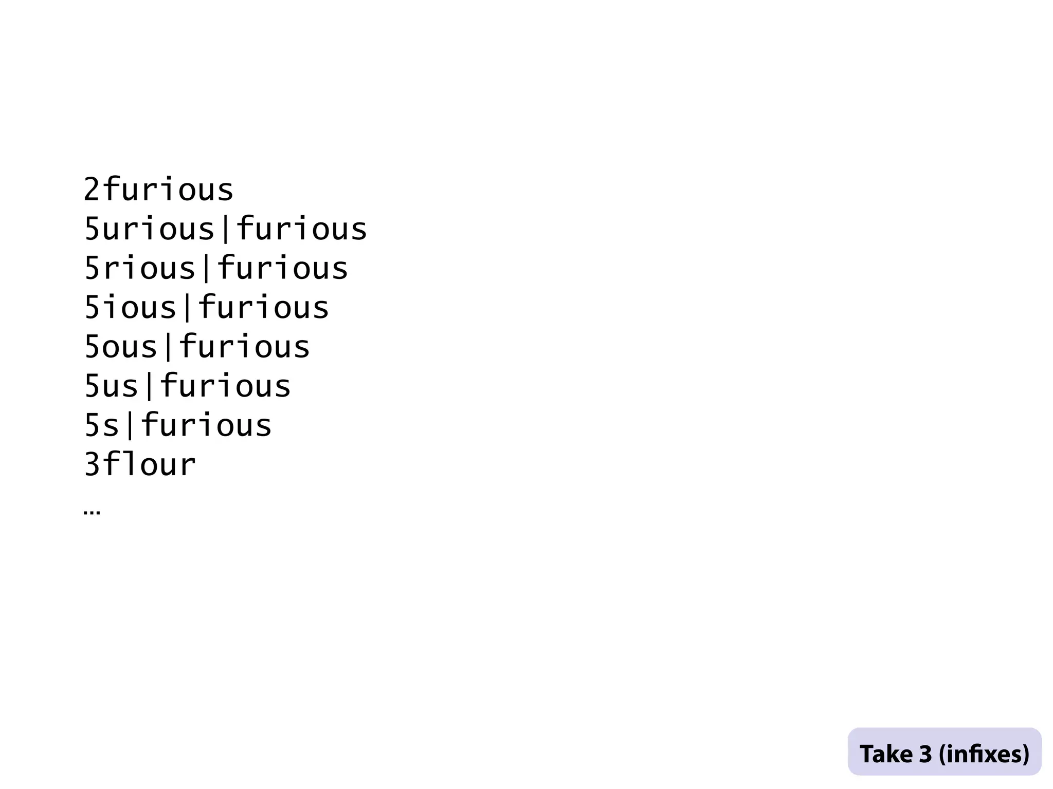 2furious
    5urious|furious
    5rious|furious
    5ious|furious
    5ous|furious
    5us|furious
    5s|furious
    3flour
    …




                      .
                      Take 3 (in xes) .
                      .
.
 