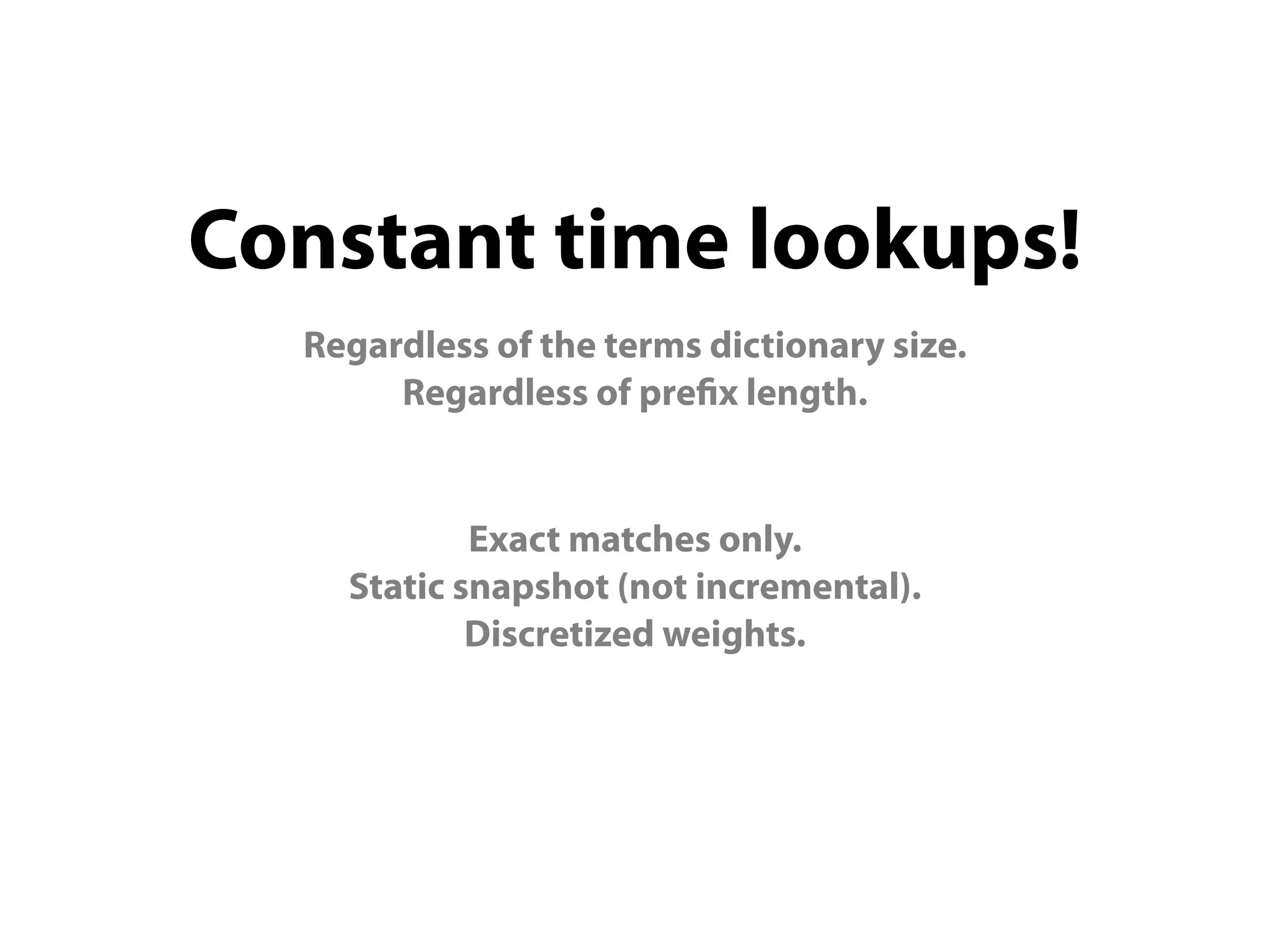 Constant time lookups!
  Regardless of the terms dictionary size.
       Regardless of pre x length.


            Exact matches only.
    Static snapshot (not incremental).
            Discretized weights.
 