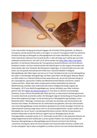 In der maschinellen Fertigung wird heute hingegen oft mit hohlem Draht gearbeitet, um Material
einzusparen und das Gewicht der Kette zu verringern. In unserem Trauringstore finden Sie zahlreiche
attraktive Eheringe aus Weissgold aus Weissgoldgewicht mit matter Oberfläche, die noch dazu in
einem kostenlosen exklusiven Etui versandt werden, in dem die Ringe auch nachher gut und sicher
aufbewahrt werden können. Seit mehr als 25 Jahren werden hier Gold, Silber, Platin und Paladin
geschätzt. Für die Blumen-Dekoration der Trauung können künstliche Blumen und frische Blumen
kombiniert werden. Auf einer Hochzeit werden die Gedichte gern von den engsten Verwandten wie
einem Bruder oder einer Schwester des Brautpaares vorgetragen. Im Internet findet man sehr viele
Seiten, wo man gerade Hochzeitssprüche finden kann. Klassische Modelle in Gelbgold,
Weissgolddesign oder Silber liegen nach wie vor im Trend. Sie bekommen bei uns den Weissgoldring
fürs Leben in hochwertigen Weissgoldringe und Platin sowie Platin und Weissgold. Mokume-Blöcke
aus Silber stellen nur im Bereich Mokume-Gane etwas Neues dar, da sich die Schmiede anfangs an
der ursprünglichen, japanischen Tradition des Metall-Buntmetall-Blockes orientierten. Andere
Zusätze wie Platin , Nickel oder höhere Kupferanteile erhöhen beträchtlich die Härte der
Metallmischung, verändern aber andererseits die schöne Farbigkeit des Goldes negativ. Bei
Schneegold-, 18 17 einer Weiß-/Graugoldlegierung , können die Blöcke zwar Silber enthalten,
gehören aber dem Mittel- bis Hochpreissegment an. Eine Reise ist natürlich ein kostspieliges
Geschenk, so dass mehrere Verwandte oder Gäste der Feier zur diamantenen Hochzeit gemeinsam
ein solches Geschenk verschenken sollten. Der Bräutigam trägt am Hochzeitstag am Anzug-Revers ein
kleines Blumengesteck (Corsage). Für die Herstellung Ihrer Weissgoldeheringe benötigen unsere
Markenhersteller 7 Werktage. Und denk dran, nicht jeder hat das Glück, dass die Grosseltern die
Hochzeit noch erleben. Die Alchemie des 18. Jahrhunderts war gefordert, denn das Unterscheiden
vom reinen Weissgolddesign und das Extrahieren gestalteten sich mit den damaligen Techniken als
außerordentlich schwierig. Ringe waren nicht nur als Schmuck gebräuchlich, sondern stellten auch
Wertobjekte dar, die als Tausch- und Zahlungsmittel dienen konnten. Mit der Verwendung von
kostbaren Materialien wurde der Schmuck zugleich auch ein Wertgegenstand, der bei
Tauschgeschäften verwendet wurde. Im 17. Jahrhundert wurde Platin in den spanischen Kolonien als
lästiges Begleitmaterial beim Goldsuchen zu einem großen Problem. Die neueste Generation der
Possession Weissgoldringe aus Weissgoldlegierung mit Diamant wird durch den Drehring
„exzentrisch. Brautpaare, denen die teuren Zutaten einer konventionellen Hochzeit zu bieder sind,
um den wichtigsten Tag im Leben unvergeßlich zu machen, können sich nach schrillen Alternativen
 