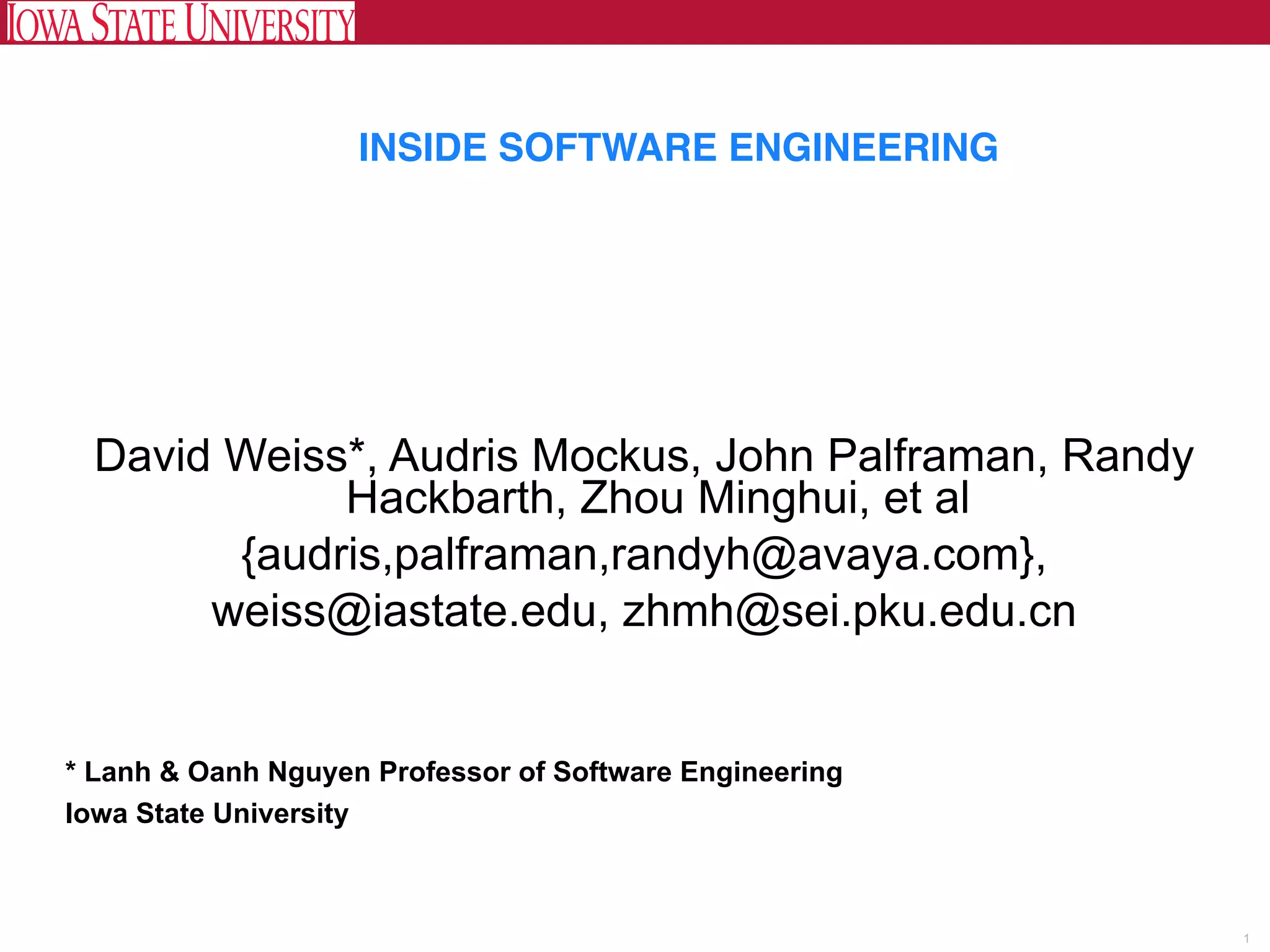  
                    INSIDE SOFTWARE ENGINEERING




 David Weiss*, Audris Mockus, John Palframan, Randy
            Hackbarth, Zhou Minghui, et al
       {audris,palframan,randyh@avaya.com},
      weiss@iastate.edu, zhmh@sei.pku.edu.cn


* Lanh & Oanh Nguyen Professor of Software Engineering
Iowa State University



                                                         1
 