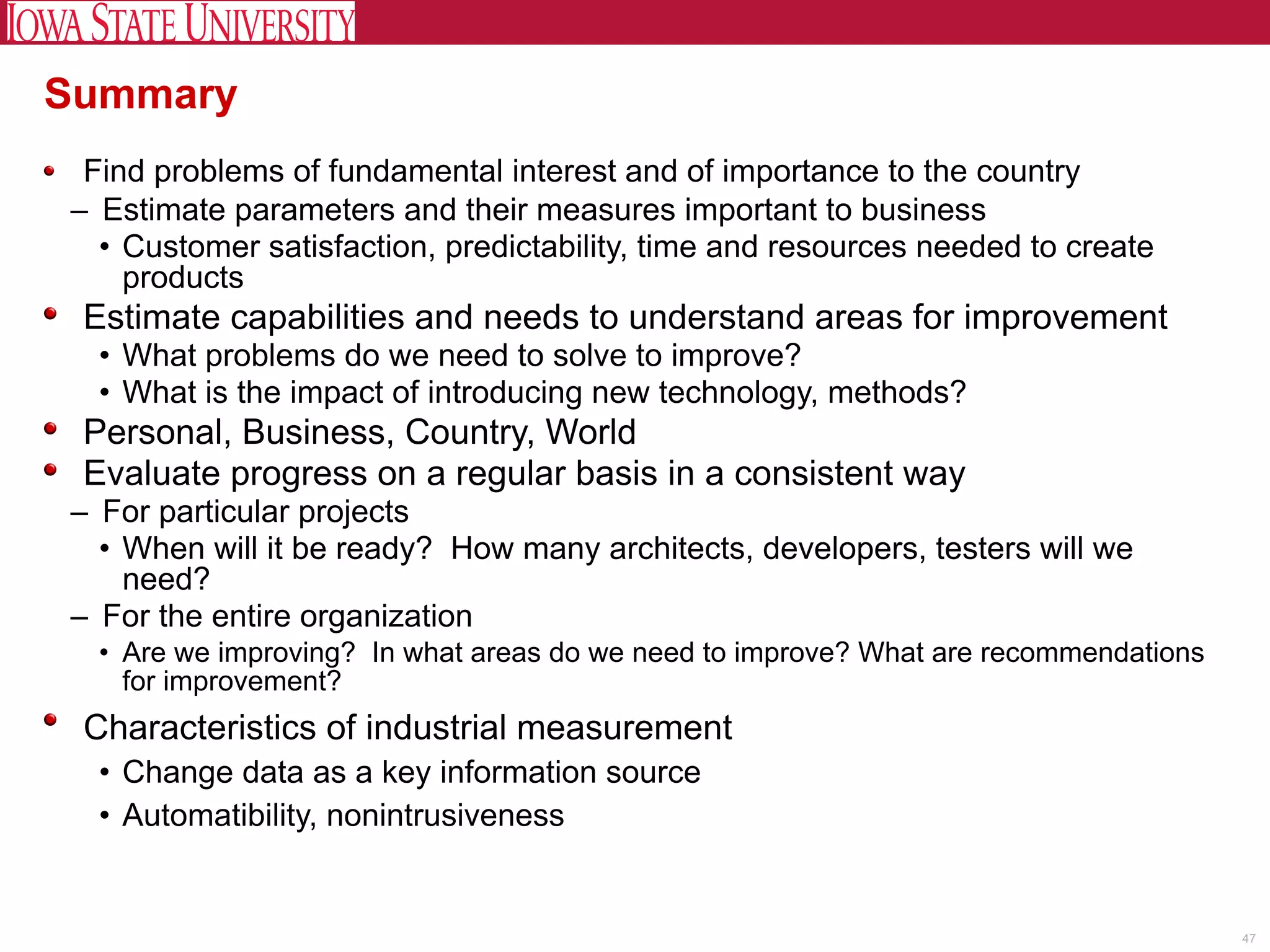 Summary
 Find problems of fundamental interest and of importance to the country
– Estimate parameters and their measures important to business
  • Customer satisfaction, predictability, time and resources needed to create
    products
 Estimate capabilities and needs to understand areas for improvement
  • What problems do we need to solve to improve?
  • What is the impact of introducing new technology, methods?
 Personal, Business, Country, World
 Evaluate progress on a regular basis in a consistent way
– For particular projects
  • When will it be ready? How many architects, developers, testers will we
    need?
– For the entire organization
  • Are we improving? In what areas do we need to improve? What are recommendations
    for improvement?
 Characteristics of industrial measurement
  • Change data as a key information source
  • Automatibility, nonintrusiveness


                                                                                      47
 
