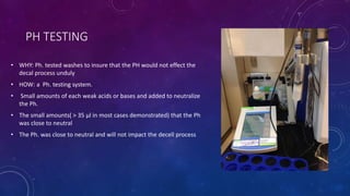 PH TESTING
• WHY: Ph. tested washes to insure that the PH would not effect the
decal process unduly
• HOW: a Ph. testing system.
• Small amounts of each weak acids or bases and added to neutralize
the Ph.
• The small amounts( > 35 μl in most cases demonstrated) that the Ph
was close to neutral
• The Ph. was close to neutral and will not impact the decell process
 