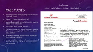 CASE CLOSED
• It was my former mentor Darcy who eventually
solved the riddle
• It wasn't a chemical reaction at all
• Sodium Dexoycolate is soluble in water under a
certain set of conditions
• It is soluble when the PH is above 5
• The added hydrochloric acid locally dropped the
Ph. below 5 causing the Sodium Dexoycolate to
leave solution
• Product information sheets contain useful data,
like solubility conditions.
• Always check the product information sheet, and
the material safety data sheet for any chemical
you are using
HCl(aq) + C24H39NaO4(aq) → HCl(aq) + C24H39NaO4 (s)
The formula
 